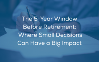 The 5 Year Window Before Retirement: Where Small Decisions Can Have a Big Impact